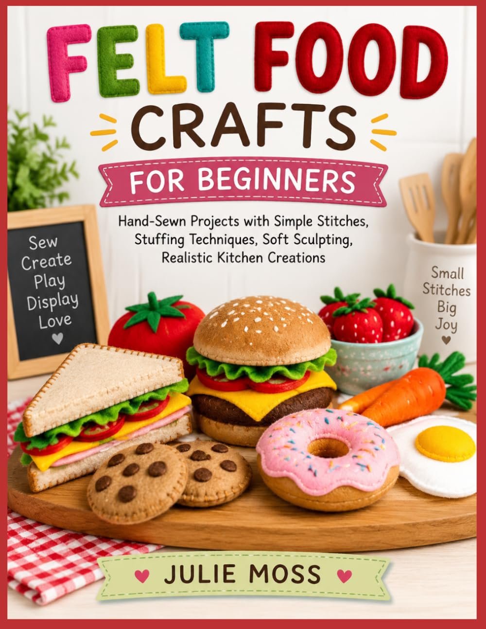 FELT FOOD CRAFTS FOR BEGINNERS: Hand-Sewn Projects with Simple Stitches, Stuffing Techniques, Soft Sculpting, Realistic Kitchen Creations